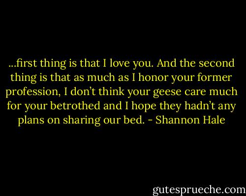 ...first thing is that I love you. And the second thing is that as much as I honor your former profession, I don’t think your geese care much for your betrothed and I hope they hadn’t any plans on sharing our bed. - Shannon Hale