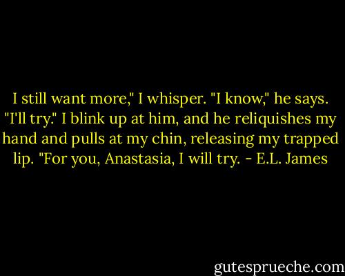 I still want more," I whisper. "I know," he says. "I'll try." I blink up at him, and he reliquishes my hand and pulls at my chin, releasing my trapped lip. "For you, Anastasia, I will try. - E.L. James
