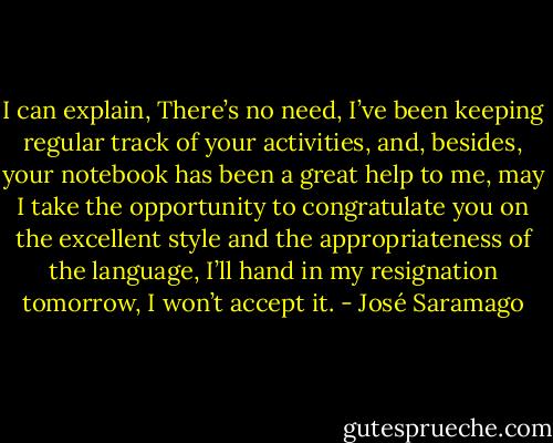 I can explain, There’s no need, I’ve been keeping regular track of your activities, and, besides, your notebook has been a great help to me, may I take the opportunity to congratulate you on the excellent style and the appropriateness of the language, I’ll hand in my resignation tomorrow, I won’t accept it. - José Saramago