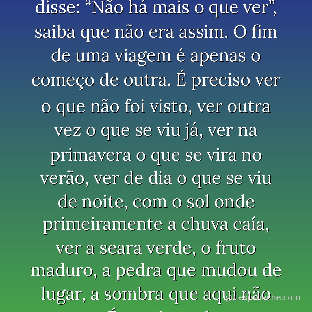 A viagem não acaba nunca. Só os viajantes acabam. E mesmo estes podem prolongar-se em memória, em lembrança, em narrativa. Quando o visitante sentou na areia da praia e disse:<br />“Não há mais o que ver”, saiba que não era assim. O fim de uma viagem é apenas o começo de outra. É preciso ver o que não foi visto, ver outra vez o que se viu já, ver na primavera o que se vira no verão, ver de dia o que se viu de noite, com o sol onde primeiramente a chuva caía, ver a seara verde, o fruto maduro, a pedra que mudou de lugar, a sombra que aqui não estava. É preciso voltar aos passos que foram dados, para repetir e para traçar caminhos novos ao lado deles. É preciso recomeçar a viagem. Sempre. - José Saramago