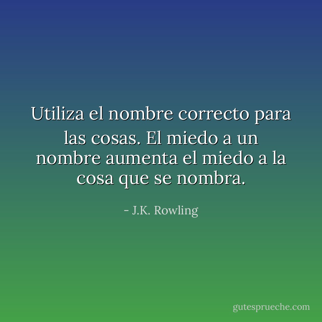 Utiliza el nombre correcto para las cosas. El miedo a un nombre aumenta el miedo a la cosa que se nombra. - J.K. Rowling