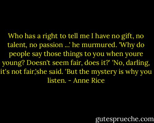 Who has a right to tell me I have no gift, no talent, no passion ...' he murmured. 'Why do people say those things to you when youre young? Doesn't seem fair, does it?'<br />'No, darling, it's not fair,'she said. 'But the mystery is why you listen. - Anne Rice