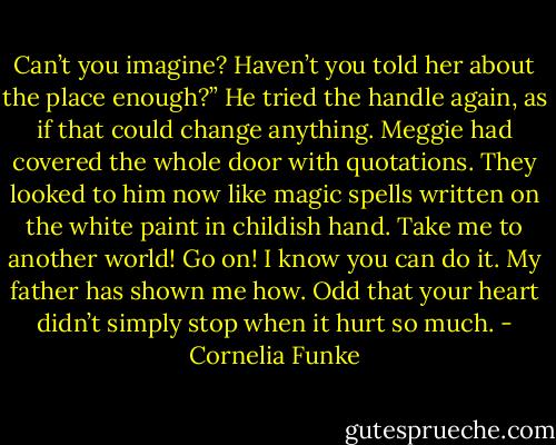 Can’t you imagine? Haven’t you told her about the place enough?” He tried the handle again, as if that could change anything. Meggie had covered the whole door with quotations. They looked to him now like magic spells written on the white paint in childish hand. Take me to another world! Go on! I know you can do it. My father has shown me how. Odd that your heart didn’t simply stop when it hurt so much. - Cornelia Funke
