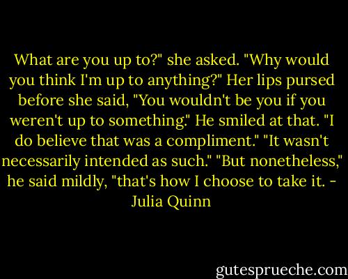 What are you up to?" she asked.<br />"Why would you think I'm up to anything?"<br />Her lips pursed before she said, "You wouldn't be you if you weren't up to something."<br />He smiled at that. "I do believe that was a compliment."<br />"It wasn't necessarily intended as such."<br />"But nonetheless," he said mildly, "that's how I choose to take it. - Julia Quinn