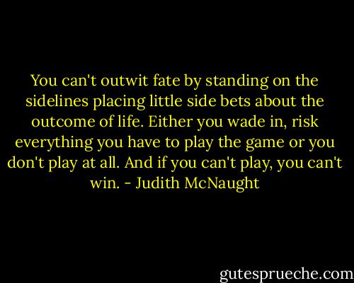 You can't outwit fate by standing on the sidelines placing little side bets about the outcome of life. Either you wade in, risk everything you have to play the game or you don't play at all. And if you can't play, you can't win. - Judith McNaught