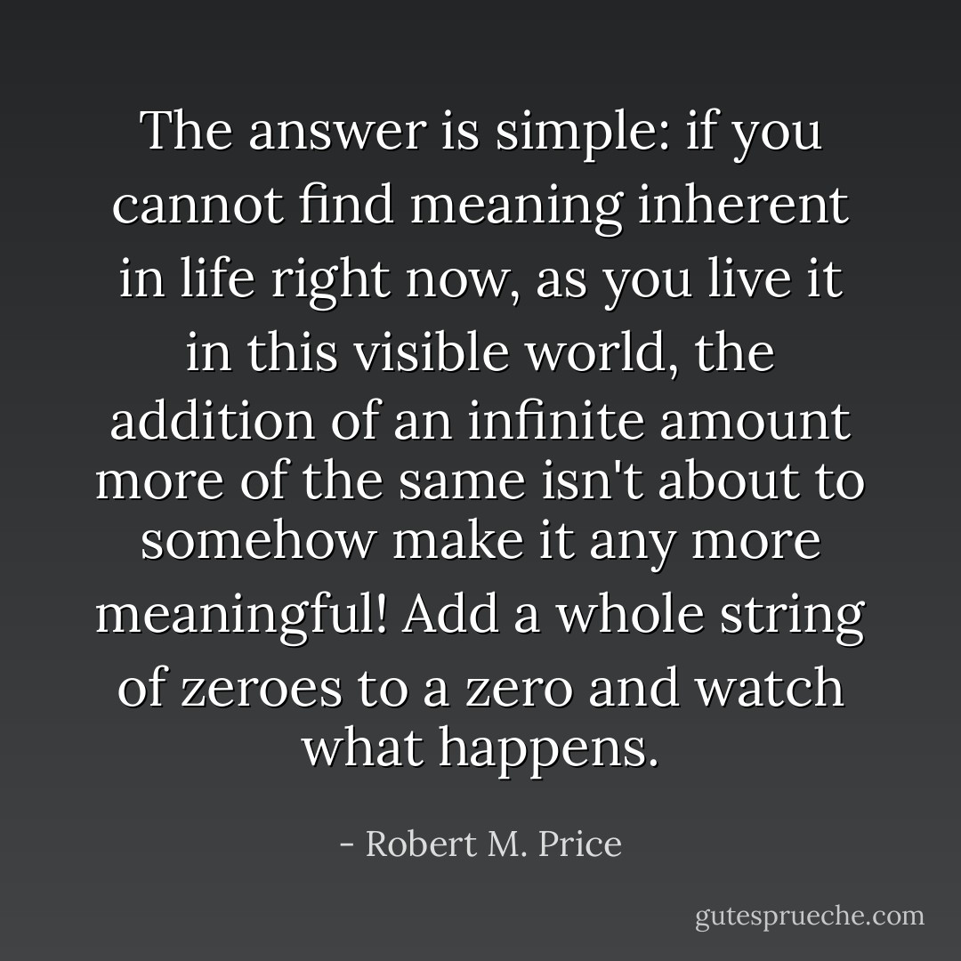 The answer is simple: if you cannot find meaning inherent in life right now, as you live it in this visible world, the addition of an infinite amount more of the same isn't about to somehow make it any more meaningful! Add a whole string of zeroes to a zero and watch what happens. - Robert M. Price