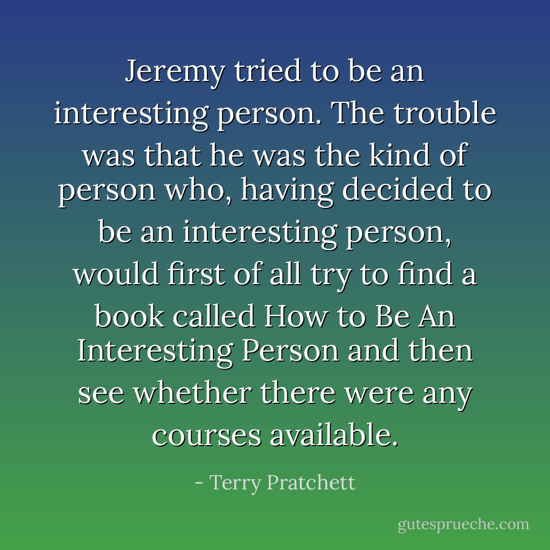 Jeremy tried to be an interesting person. The trouble was that he was the kind of person who, having decided to be an interesting person, would first of all try to find a book called How to Be An Interesting Person and then see whether there were any courses available. - Terry Pratchett
