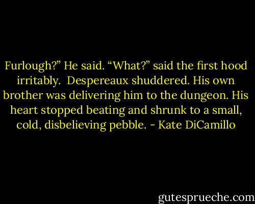 Furlough?” He said.<br />“What?” said the first hood irritably. <br />Despereaux shuddered. His own brother was delivering him to the dungeon. His heart stopped beating and shrunk to a small, cold, disbelieving pebble. - Kate DiCamillo