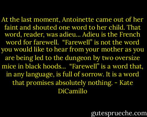 At the last moment, Antoinette came out of her faint and shouted one word to her child.<br />That word, reader, was adieu...<br />Adieu is the French word for farewell. <br />“Farewell” is not the word you would like to hear from your mother as you are being led to the dungeon by two oversize mice in black hoods... <br />“Farewell” is a word that, in any language, is full of sorrow. It is a word that promises absolutely nothing. - Kate DiCamillo