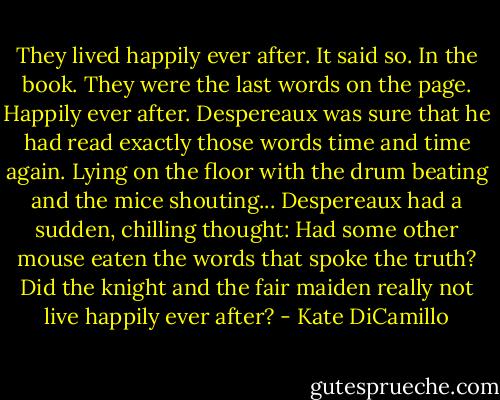 They lived happily ever after. It said so. In the book. They were the last words on the page. Happily ever after. Despereaux was sure that he had read exactly those words time and time again.<br />Lying on the floor with the drum beating and the mice shouting... Despereaux had a sudden, chilling thought: Had some other mouse eaten the words that spoke the truth? Did the knight and the fair maiden really not live happily ever after? - Kate DiCamillo