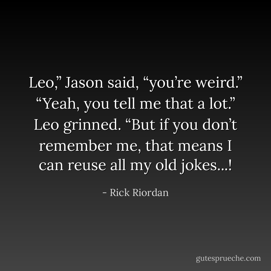 Leo,” Jason said, “you’re weird.”<br />“Yeah, you tell me that a lot.” Leo grinned. “But if you don’t remember me, that means I can reuse all my old jokes...! - Rick Riordan