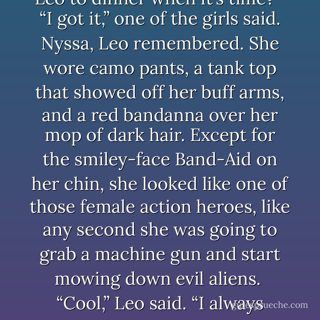 I’ll leave you guys to get acquainted. Somebody show Leo to dinner when it’s time?” <br />“I got it,” one of the girls said. Nyssa, Leo remembered. She wore camo pants, a tank top that showed off her buff arms, and a red bandanna over her mop of dark hair. Except for the smiley-face Band-Aid on her chin, she looked like one of those female action heroes, like any second she was going to grab a machine gun and start mowing down evil aliens. <br />“Cool,” Leo said. “I always wanted a sister who could beat me up. - Rick Riordan