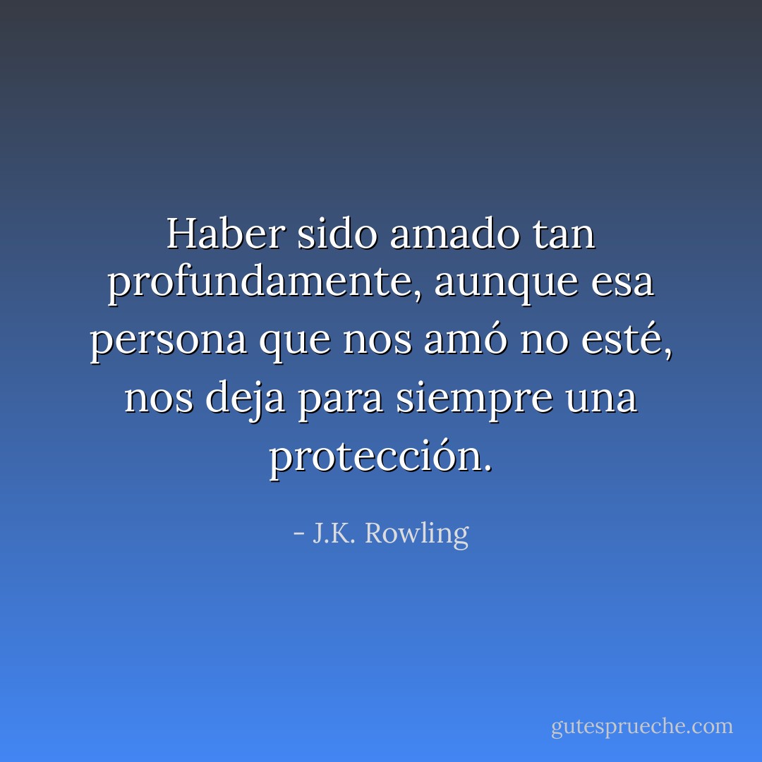 Haber sido amado tan profundamente, aunque esa persona que nos amó no esté, nos deja para siempre una protección. - J.K. Rowling
