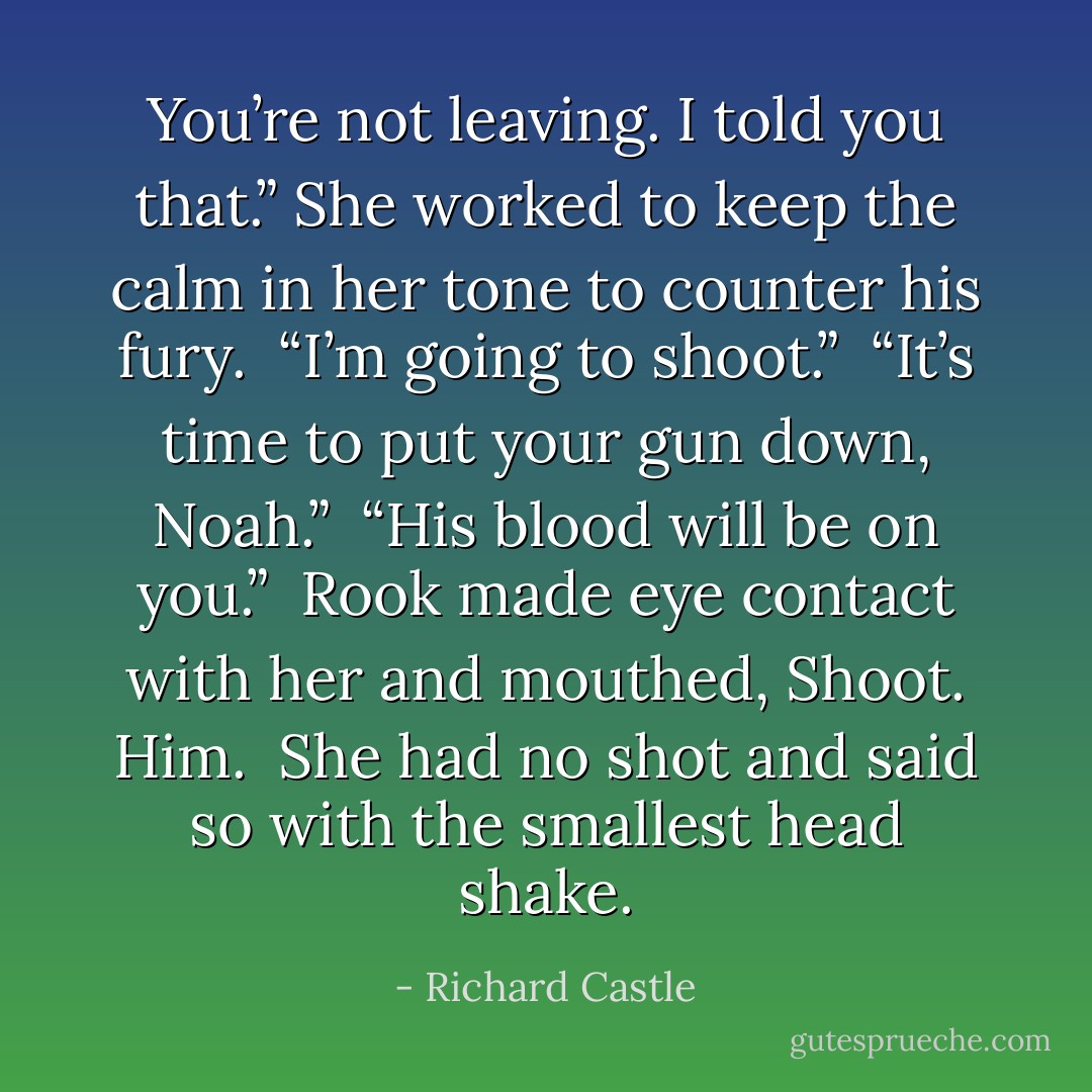 You’re not leaving. I told you that.” She worked to keep the calm in her tone to counter his fury. <br />“I’m going to shoot.” <br />“It’s time to put your gun down, Noah.” <br />“His blood will be on you.” <br />Rook made eye contact with her and mouthed, Shoot. Him. <br />She had no shot and said so with the smallest head shake. - Richard Castle