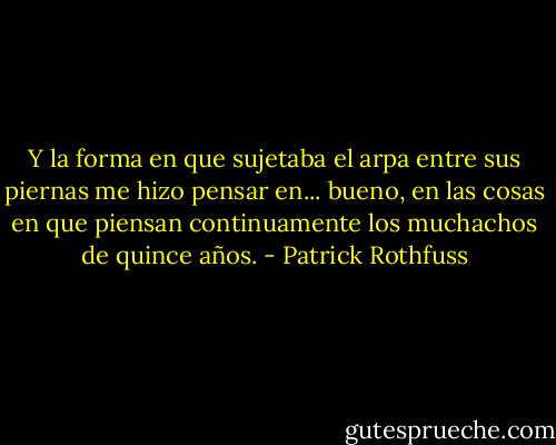 Y la forma en que sujetaba el arpa entre sus piernas me hizo pensar en... bueno, en las cosas en que piensan continuamente los muchachos de quince años. - Patrick Rothfuss