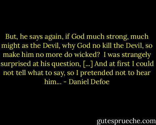 But, he says again, if God much strong, much might as the Devil, why God no kill the Devil, so make him no more do wicked? <br />I was strangely surprised at his question, [...] And at first I could not tell what to say, so I pretended not to hear him... - Daniel Defoe