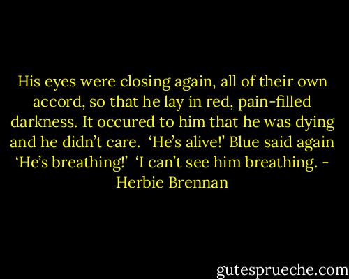 His eyes were closing again, all of their own accord, so that he lay in red, pain-filled darkness. It occured to him that he was dying and he didn’t care. <br />‘He’s alive!’ Blue said again ‘He’s breathing!’ <br />‘I can’t see him breathing. - Herbie Brennan
