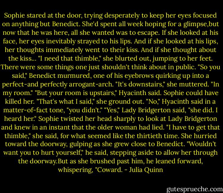 Sophie stared at the door, trying desperately to keep her eyes focused on anything but Benedict. She'd spent all week hoping for a glimpse,but now that he was here, all she wanted was to escape. If she looked at his face, her eyes inevitably strayed to his lips. And if she looked at his lips, her thoughts immediately went to their kiss. And if she thought about the kiss...<br />"I need that thimble," she blurted out, jumping to her feet. There were some things one just shouldn't think about in public.<br />"So you said," Benedict murmured, one of his eyebrows quirking up into a perfect-and perfectly arrogant-arch.<br />"It's downstairs," she muttered. "In my room."<br />"But your room is upstairs," Hyacinth said.<br />Sophie could have killed her. "That's what I said," she ground out.<br />"No," Hyacinth said in a matter-of-fact tone, "you didn't."<br />"Yes," Lady Bridgerton said, "she did. I heard her."<br />Sophie twisted her head sharply to look at Lady Bridgerton and knew in an instant that the older woman had lied. "I have to get that thimble," she said, for what seemed like the thirtieth time. She hurried toward the doorway, gulping as she grew close to Benedict.<br />"Wouldn't want you to hurt yourself," he said, stepping aside to allow her through the doorway.But as she brushed past him, he leaned forward, whispering, "Coward. - Julia Quinn
