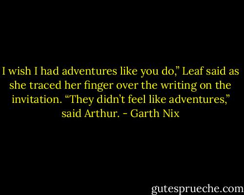 I wish I had adventures like you do,” Leaf said as she traced her finger over the writing on the invitation.<br />“They didn’t feel like adventures,” said Arthur. - Garth Nix