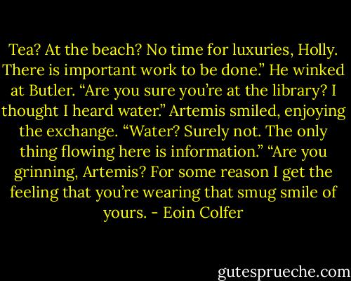 Tea? At the beach? No time for luxuries, Holly. There is important work to be done.” He winked at Butler.<br />“Are you sure you’re at the library? I thought I heard water.”<br />Artemis smiled, enjoying the exchange. “Water? Surely not. The only thing flowing here is information.”<br />“Are you grinning, Artemis? For some reason I get the feeling that you’re wearing that smug smile of yours. - Eoin Colfer