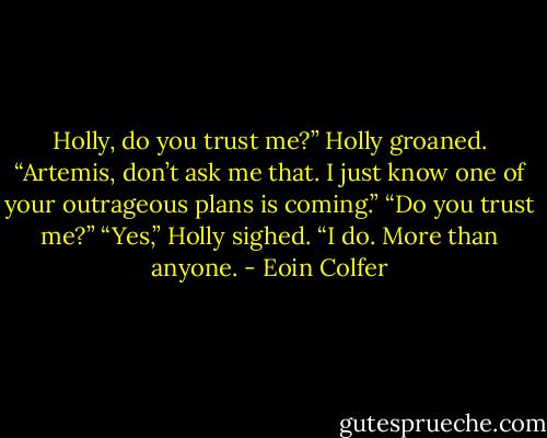 Holly, do you trust me?”<br />Holly groaned. “Artemis, don’t ask me that. I just know one of your outrageous plans is coming.”<br />“Do you trust me?”<br />“Yes,” Holly sighed. “I do. More than anyone. - Eoin Colfer