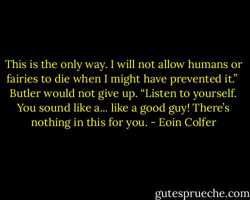 This is the only way. I will not allow humans or fairies to die when I might have prevented it.” <br />Butler would not give up. “Listen to yourself. You sound like a... like a good guy! There’s nothing in this for you. - Eoin Colfer