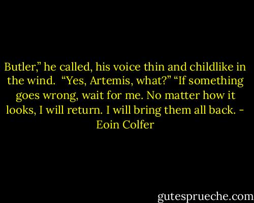 Butler,” he called, his voice thin and childlike in the wind. <br />“Yes, Artemis, what?”<br />“If something goes wrong, wait for me. No matter how it looks, I will return. I will bring them all back. - Eoin Colfer