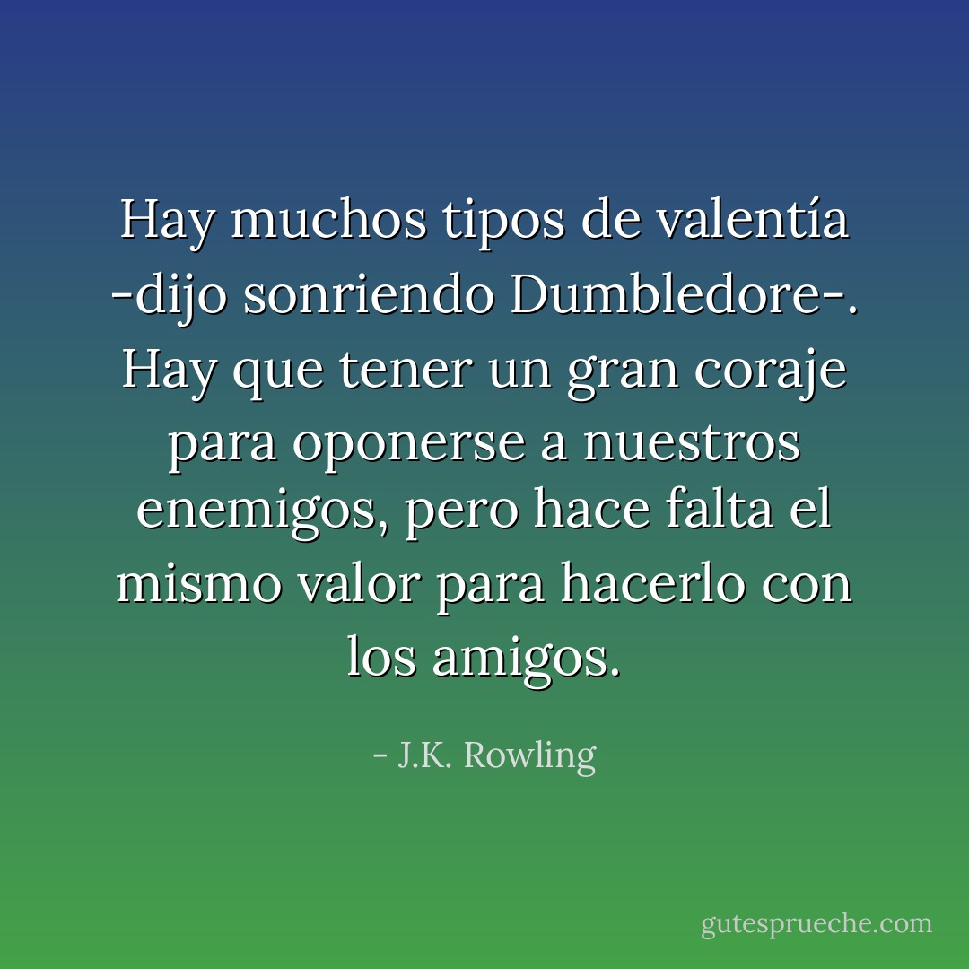 Hay muchos tipos de valentía -dijo sonriendo Dumbledore-. Hay que tener un gran coraje para oponerse a nuestros enemigos, pero hace falta el mismo valor para hacerlo con los amigos. - J.K. Rowling