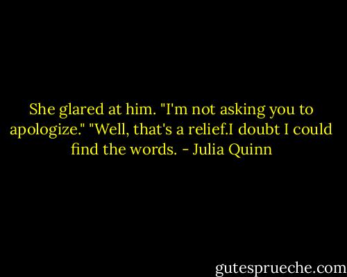 She glared at him. "I'm not asking you to apologize."<br />"Well, that's a relief.I doubt I could find the words. - Julia Quinn