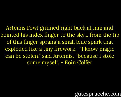 Artemis Fowl grinned right back at him and pointed his index finger to the sky... from the tip of this finger sprang a small blue spark that exploded like a tiny firework. <br />“I know magic can be stolen,” said Artemis. “Because I stole some myself. - Eoin Colfer