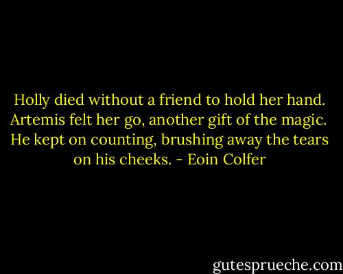 Holly died without a friend to hold her hand. Artemis felt her go, another gift of the magic. He kept on counting, brushing away the tears on his cheeks. - Eoin Colfer