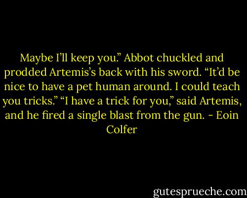 Maybe I’ll keep you.” Abbot chuckled and prodded Artemis’s back with his sword. “It’d be nice to have a pet human around. I could teach you tricks.”<br />“I have a trick for you,” said Artemis, and he fired a single blast from the gun. - Eoin Colfer