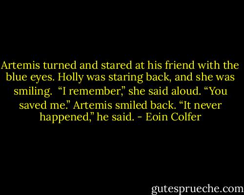 Artemis turned and stared at his friend with the blue eyes. Holly was staring back, and she was smiling. <br />“I remember,” she said aloud. “You saved me.”<br />Artemis smiled back. “It never happened,” he said. - Eoin Colfer