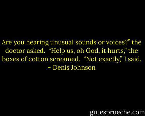 Are you hearing unusual sounds or voices?” the doctor asked. <br />“Help us, oh God, it hurts,” the boxes of cotton screamed. <br />“Not exactly,” I said. - Denis Johnson