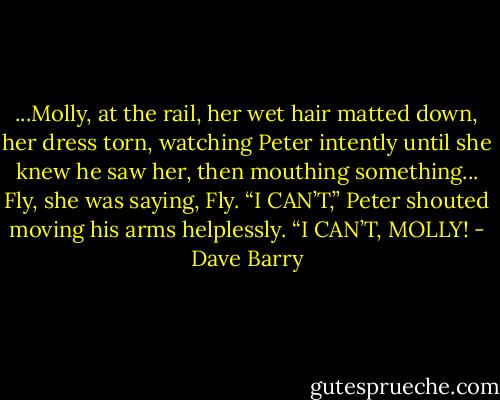 ...Molly, at the rail, her wet hair matted down, her dress torn, watching Peter intently until she knew he saw her, then mouthing something... Fly, she was saying, Fly.<br />“I CAN’T,” Peter shouted moving his arms helplessly. “I CAN’T, MOLLY! - Dave Barry