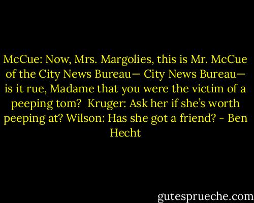 McCue: Now, Mrs. Margolies, this is Mr. McCue of the City News Bureau— City News Bureau— is it rue, Madame that you were the victim of a peeping tom? <br />Kruger: Ask her if she’s worth peeping at?<br />Wilson: Has she got a friend? - Ben Hecht