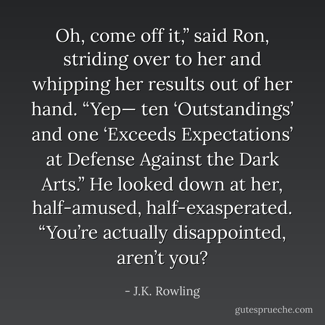 Oh, come off it,” said Ron, striding over to her and whipping her results out of her hand. “Yep— ten ‘Outstandings’ and one ‘Exceeds Expectations’ at Defense Against the Dark Arts.” He looked down at her, half-amused, half-exasperated. “You’re actually disappointed, aren’t you? - J.K. Rowling