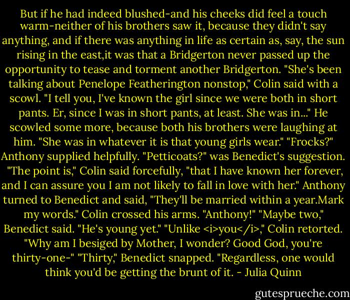 But if he had indeed blushed-and his cheeks did feel a touch warm-neither of his brothers saw it, because they didn't say anything, and if there was anything in life as certain as, say, the sun rising in the east,it was that a Bridgerton never passed up the opportunity to tease and torment another Bridgerton.<br />"She's been talking about Penelope Featherington nonstop," Colin said with a scowl. "I tell you, I've known the girl since we were both in short pants. Er, since I was in short pants, at least. She was in..." He scowled some more, because both his brothers were laughing at him. "She was in whatever it is that young girls wear."<br />"Frocks?" Anthony supplied helpfully.<br />"Petticoats?" was Benedict's suggestion. <br />"The point is," Colin said forcefully, "that I have known her forever, and I can assure you I am not likely to fall in love with her."<br />Anthony turned to Benedict and said, "They'll be married within a year.Mark my words."<br />Colin crossed his arms. "Anthony!"<br />"Maybe two," Benedict said. "He's young yet."<br />"Unlike <i>you</i>," Colin retorted. "Why am I besiged by Mother, I wonder? Good God, you're thirty-one-"<br />"Thirty," Benedict snapped.<br />"Regardless, one would think you'd be getting the brunt of it. - Julia Quinn