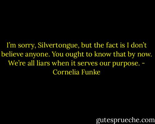 I’m sorry, Silvertongue, but the fact is I don’t believe anyone. You ought to know that by now. We’re all liars when it serves our purpose. - Cornelia Funke