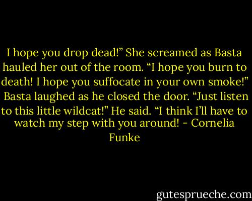 I hope you drop dead!” She screamed as Basta hauled her out of the room. “I hope you burn to death! I hope you suffocate in your own smoke!” <br />Basta laughed as he closed the door. “Just listen to this little wildcat!” He said. “I think I’ll have to watch my step with you around! - Cornelia Funke