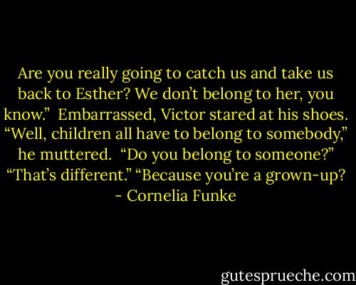 Are you really going to catch us and take us back to Esther? We don’t belong to her, you know.” <br />Embarrassed, Victor stared at his shoes. “Well, children all have to belong to somebody,” he muttered. <br />“Do you belong to someone?”<br />“That’s different.”<br />“Because you’re a grown-up? - Cornelia Funke