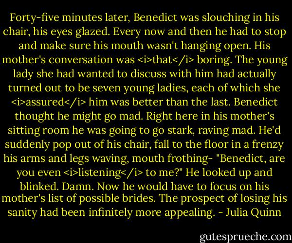 Forty-five minutes later, Benedict was slouching in his chair, his eyes glazed. Every now and then he had to stop and make sure his mouth wasn't hanging open.<br />His mother's conversation was <i>that</i> boring.<br />The young lady she had wanted to discuss with him had actually turned out to be seven young ladies, each of which she <i>assured</i> him was better than the last.<br />Benedict thought he might go mad. Right here in his mother's sitting room he was going to go stark, raving mad. He'd suddenly pop out of his chair, fall to the floor in a frenzy his arms and legs waving, mouth frothing-<br />"Benedict, are you even <i>listening</i> to me?"<br />He looked up and blinked. Damn. Now he would have to focus on his mother's list of possible brides. The prospect of losing his sanity had been infinitely more appealing. - Julia Quinn