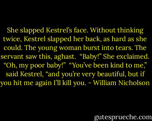 She slapped Kestrel’s face. Without thinking twice, Kestrel slapped her back, as hard as she could. The young woman burst into tears. The servant saw this, aghast. <br />“Baby!” She exclaimed. “Oh, my poor baby!” <br />“You’ve been kind to me,” said Kestrel, “and you’re very beautiful, but if you hit me again I’ll kill you. - William Nicholson