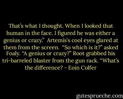 That’s what I thought. When I looked that human in the face. I figured he was either a genius or crazy.” <br />Artemis’s cool eyes glared at them from the screen. <br />“So which is it?” asked Foaly. “A genius or crazy?”<br />Root grabbed his tri-barreled blaster from the gun rack.<br />“What’s the difference? - Eoin Colfer