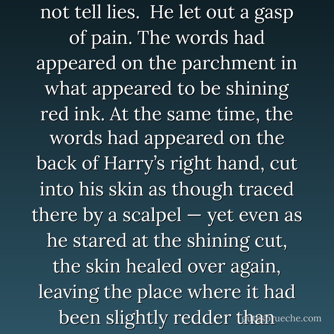 You haven’t given me any ink,” he said.<br />“Oh, you won’t need ink,” said Professor Umbridge with the merest suggestion of a laugh in her voice.<br />Harry placed the point of the quill on the paper and wrote: <i>I must not tell lies</i>. <br />He let out a gasp of pain. The words had appeared on the parchment in what appeared to be shining red ink. At the same time, the words had appeared on the back of Harry’s right hand, cut into his skin as though traced there by a scalpel — yet even as he stared at the shining cut, the skin healed over again, leaving the place where it had been slightly redder than before but quite smooth.<br />Harry looked around at Umbridge. She was watching him, her wide, toadlike mouth stretched in a smile.<br />“Yes?”<br />“Nothing,” said Harry quietly. - J.K. Rowling