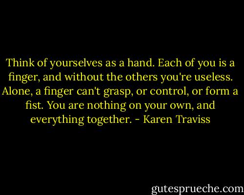 Think of yourselves as a hand. Each of you is a finger, and without the others you're useless. Alone, a finger can't grasp, or control, or form a fist. You are nothing on your own, and everything together. - Karen Traviss