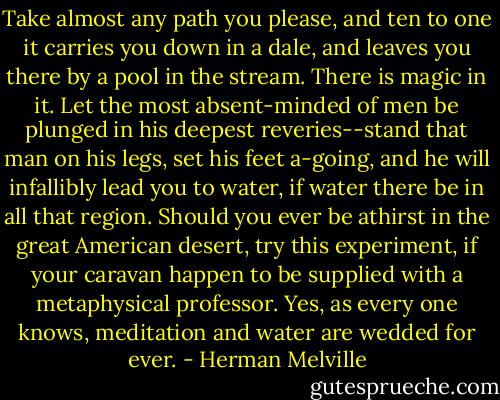 Take almost any path you please, and ten to one it carries you down in a dale, and leaves you there by a pool in the stream. There is magic in it. Let the most absent-minded of men be plunged in his deepest reveries--stand that man on his legs, set his feet a-going, and he will infallibly lead you to water, if water there be in all that region. Should you ever be athirst in the great American desert, try this experiment, if your caravan happen to be supplied with a metaphysical professor. Yes, as every one knows, meditation and water are wedded for ever. - Herman Melville