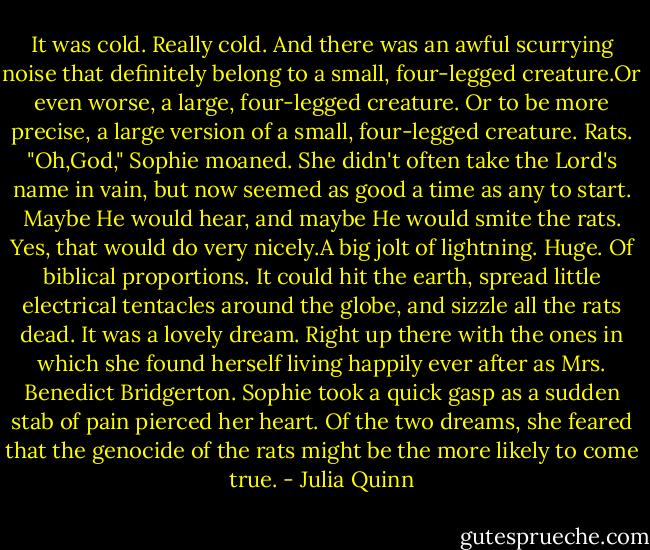 It was cold. Really cold. And there was an awful scurrying noise that definitely belong to a small, four-legged creature.Or even worse, a large, four-legged creature. Or to be more precise, a large version of a small, four-legged creature.<br />Rats.<br />"Oh,God," Sophie moaned. She didn't often take the Lord's name in vain, but now seemed as good a time as any to start. Maybe He would hear, and maybe He would smite the rats. Yes, that would do very nicely.A big jolt of lightning. Huge. Of biblical proportions. It could hit the earth, spread little electrical tentacles around the globe, and sizzle all the rats dead.<br />It was a lovely dream. Right up there with the ones in which she found herself living happily ever after as Mrs. Benedict Bridgerton.<br />Sophie took a quick gasp as a sudden stab of pain pierced her heart. Of the two dreams, she feared that the genocide of the rats might be the more likely to come true. - Julia Quinn
