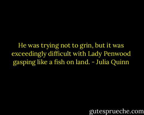 He was trying not to grin, but it was exceedingly difficult with Lady Penwood gasping like a fish on land. - Julia Quinn