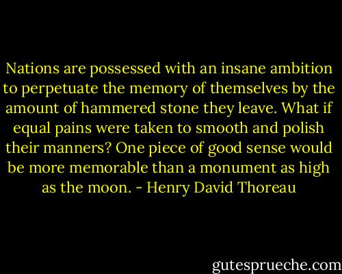 Nations are possessed with an insane ambition to perpetuate the memory of themselves by the amount of hammered stone they leave. What if equal pains were taken to smooth and polish their manners? One piece of good sense would be more memorable than a monument as high as the moon. - Henry David Thoreau